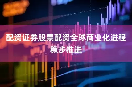 配资证券股票配资全球商业化进程稳步推进