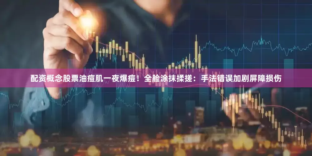 配资概念股票油痘肌一夜爆痘！全脸涂抹揉搓：手法错误加剧屏障损伤