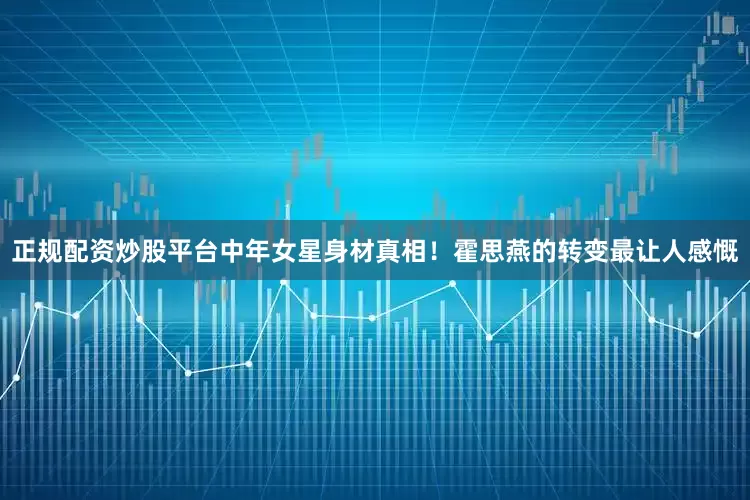 正规配资炒股平台中年女星身材真相！霍思燕的转变最让人感慨