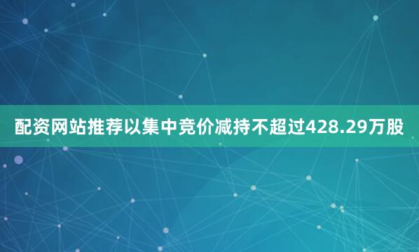 配资网站推荐以集中竞价减持不超过428.29万股