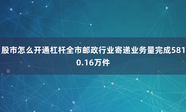 股市怎么开通杠杆全市邮政行业寄递业务量完成5810.16万件