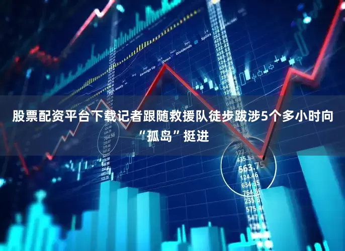 股票配资平台下载记者跟随救援队徒步跋涉5个多小时向“孤岛”挺进