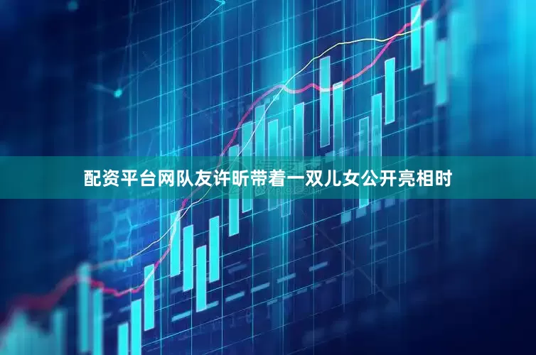 配资平台网队友许昕带着一双儿女公开亮相时