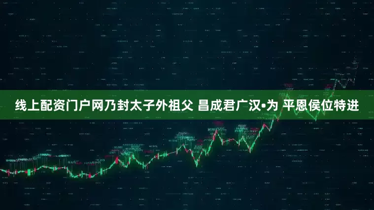 线上配资门户网乃封太子外祖父 昌成君广汉•为 平恩侯位特进